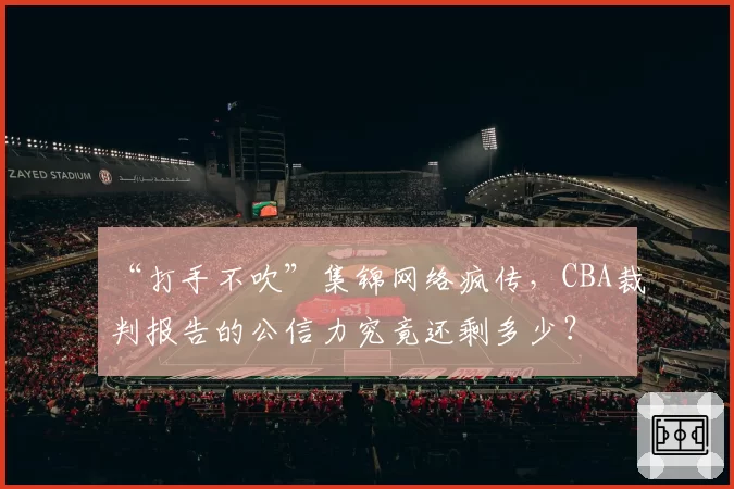 “打手不吹”集锦网络疯传,CBA裁判报告的公信力究竟还剩多少?