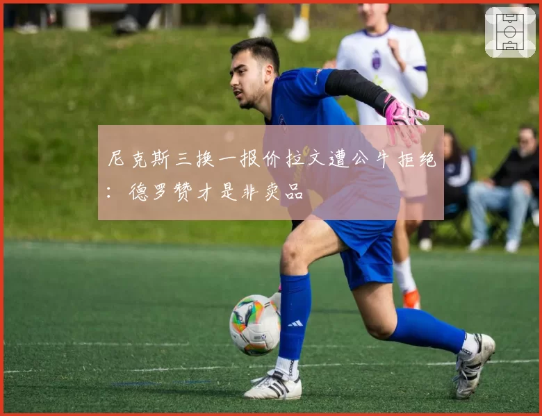 尼克斯三换一报价拉文遭公牛拒绝:德罗赞才是非卖品