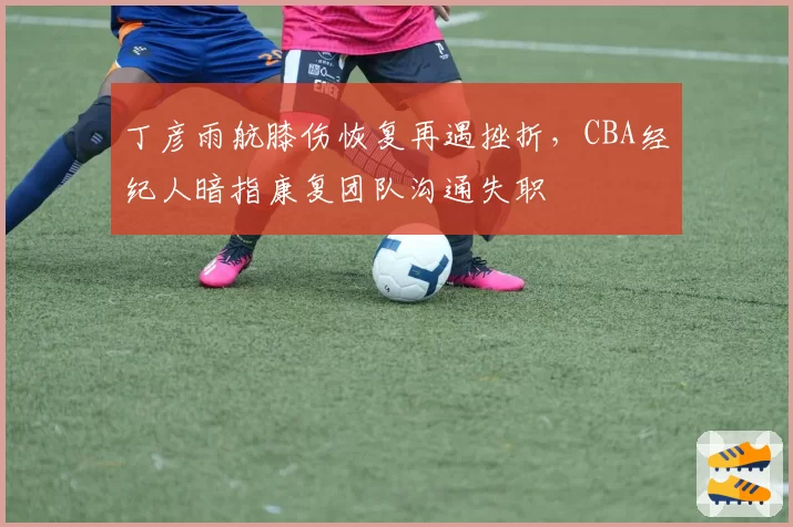 丁彦雨航膝伤恢复再遇挫折,CBA经纪人暗指康复团队沟通失职