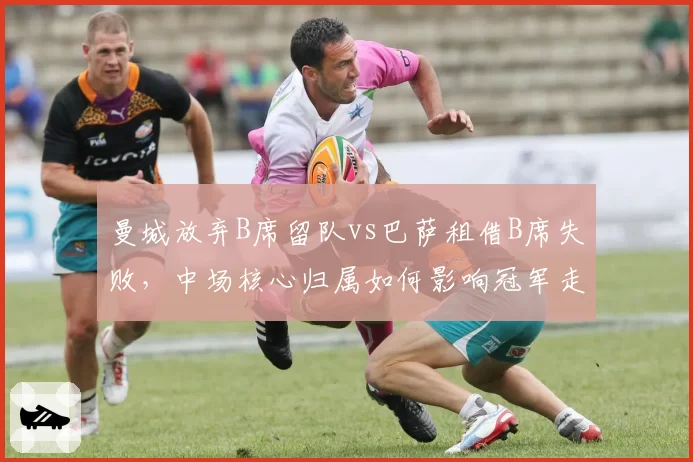 曼城放弃B席留队vs巴萨租借B席失败，中场核心归属如何影响冠军走势？