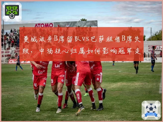 曼城放弃B席留队vs巴萨租借B席失败,中场核心归属如何影响冠军走势?