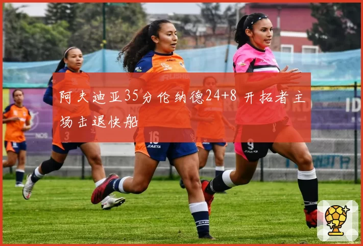 阿夫迪亚35分伦纳德24+8 开拓者主场击退快船