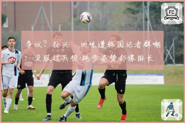 争议？孙兴慜训练遭韩国记者群嘲：没服过兵役 跑步姿势却像排长