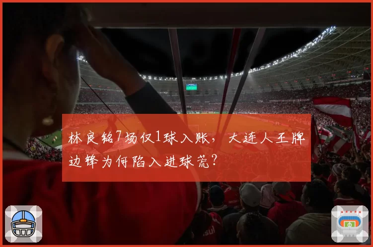 林良铭7场仅1球入账，大连人王牌边锋为何陷入进球荒？