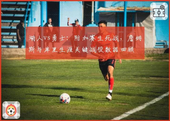 湖人vs勇士：附加赛生死战，詹姆斯与库里生涯关键战役数据回顾