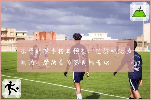 法甲新赛季格局预测:巴黎统治力削弱,摩纳哥马赛伺机而动