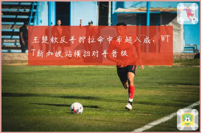 王楚钦反手拧拉命中率超八成，WTT新加坡站横扫对手晋级