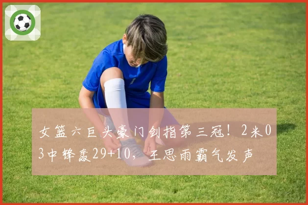 女篮六巨头豪门剑指第三冠！2米03中锋轰29+10，王思雨霸气发声