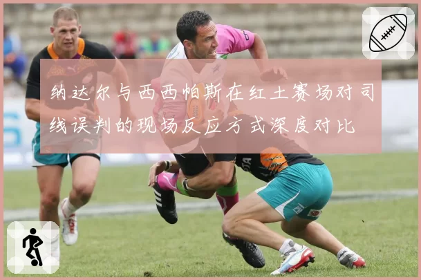 纳达尔与西西帕斯在红土赛场对司线误判的现场反应方式深度对比