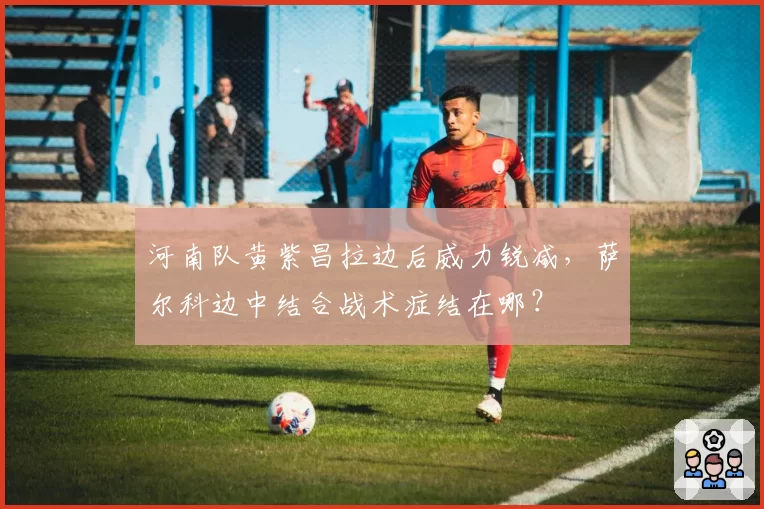 河南队黄紫昌拉边后威力锐减，萨尔科边中结合战术症结在哪？