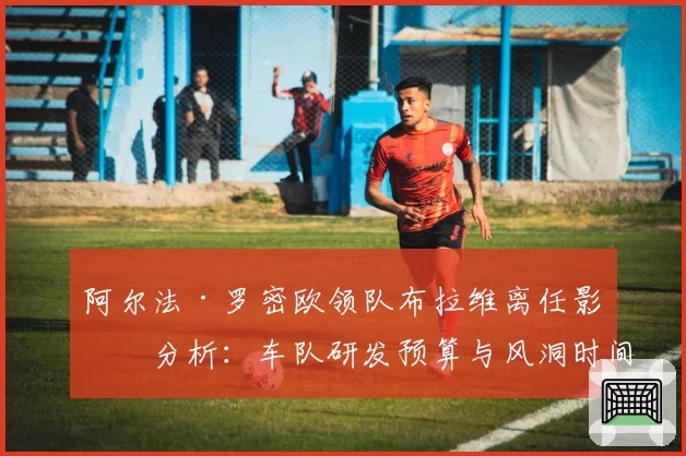 阿尔法·罗密欧领队布拉维离任影响分析:车队研发预算与风洞时间使用效率对比