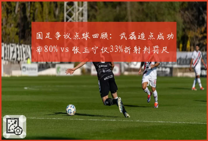 国足争议点球回顾：武磊造点成功率80% vs 张玉宁仅33%折射判罚尺度差异