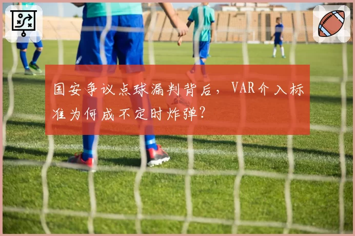 国安争议点球漏判背后,VAR介入标准为何成不定时炸弹?