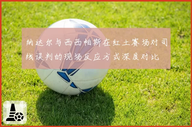 纳达尔与西西帕斯在红土赛场对司线误判的现场反应方式深度对比