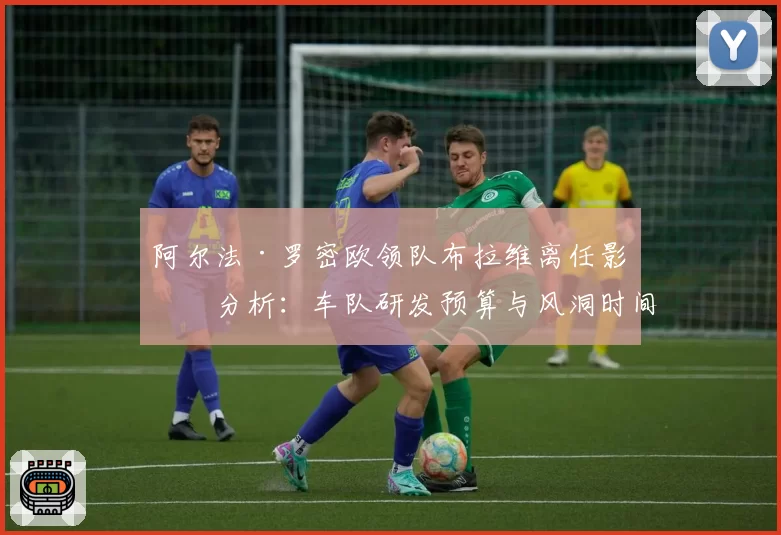 阿尔法·罗密欧领队布拉维离任影响分析:车队研发预算与风洞时间使用效率对比