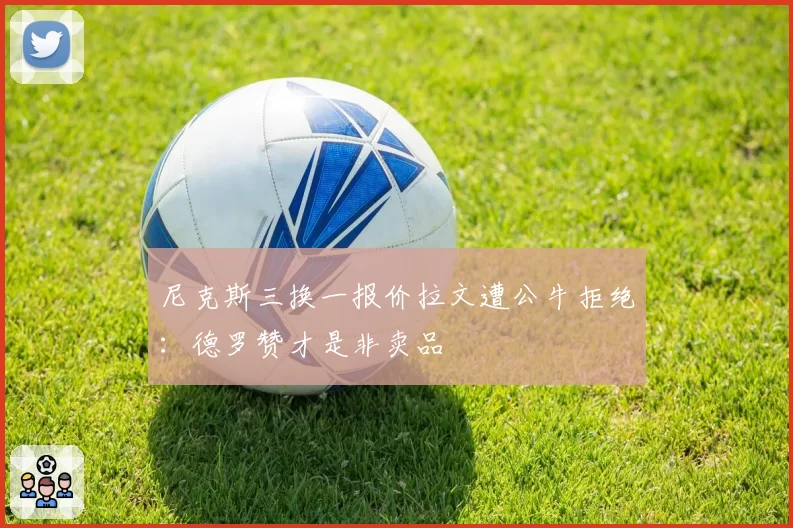 尼克斯三换一报价拉文遭公牛拒绝:德罗赞才是非卖品