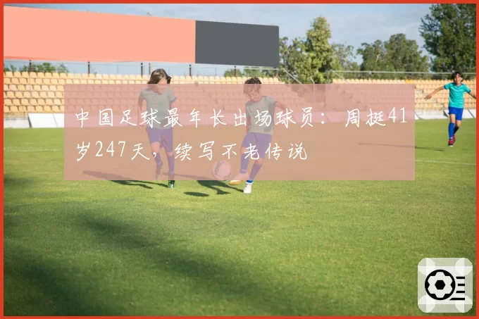 中国足球最年长出场球员：周挺41岁247天，续写不老传说