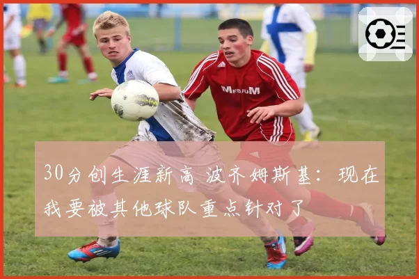 30分创生涯新高 波齐姆斯基：现在我要被其他球队重点针对了