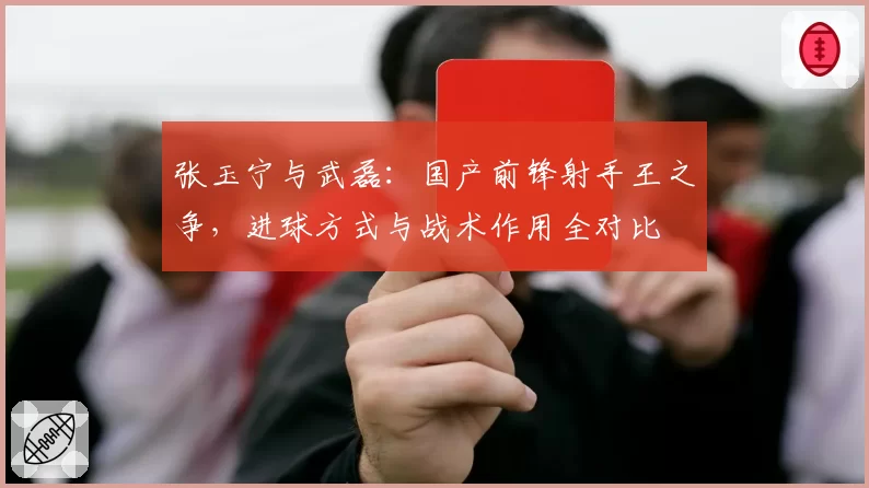 张玉宁与武磊：国产前锋射手王之争，进球方式与战术作用全对比