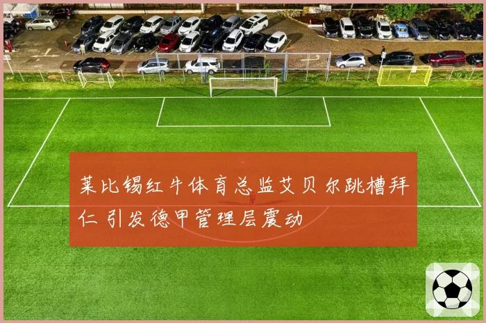 莱比锡红牛体育总监艾贝尔跳槽拜仁 引发德甲管理层震动