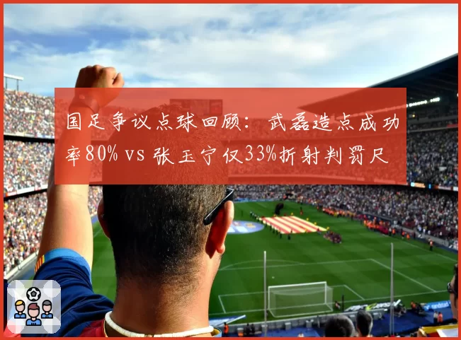 国足争议点球回顾:武磊造点成功率80% vs 张玉宁仅33%折射判罚尺度差异