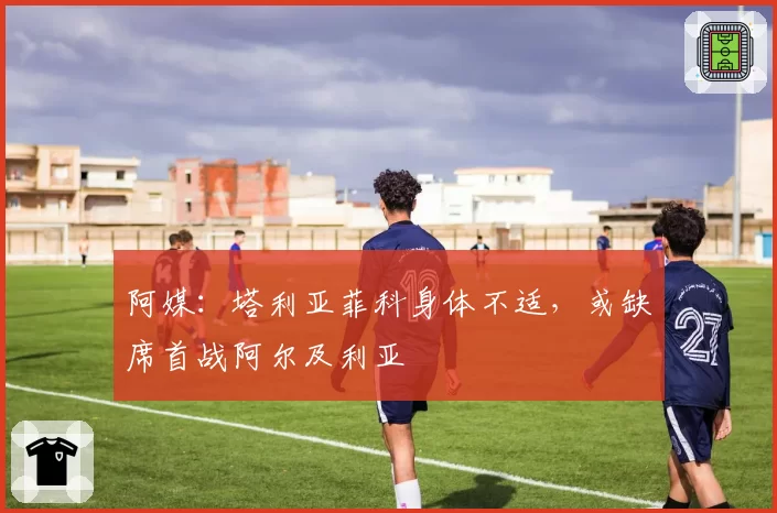 阿媒:塔利亚菲科身体不适,或缺席首战阿尔及利亚