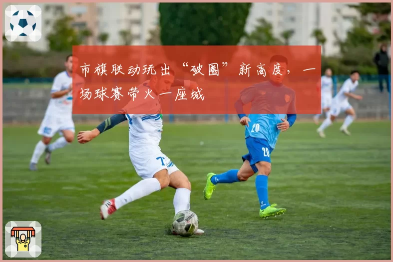 市旗联动玩出“破圈”新高度，一场球赛带火一座城