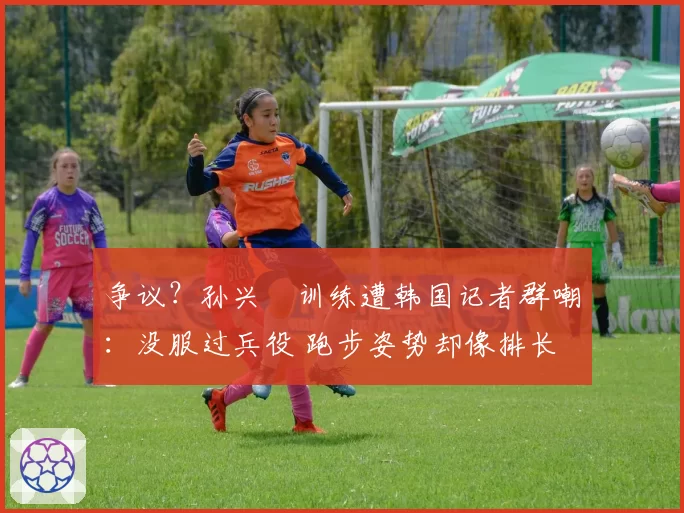 争议？孙兴慜训练遭韩国记者群嘲：没服过兵役 跑步姿势却像排长