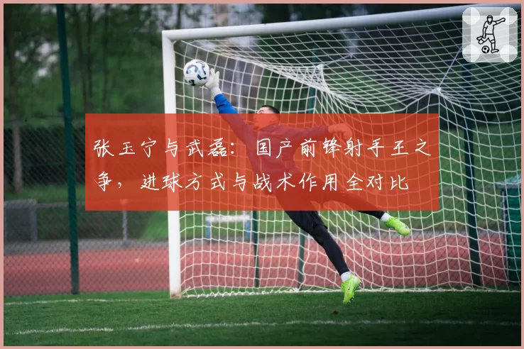 张玉宁与武磊：国产前锋射手王之争，进球方式与战术作用全对比