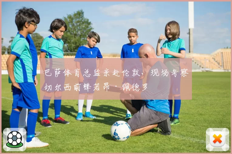 巴萨体育总监亲赴伦敦,现场考察切尔西前锋若昂·佩德罗