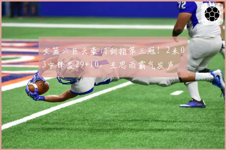 女篮六巨头豪门剑指第三冠！2米03中锋轰29+10，王思雨霸气发声