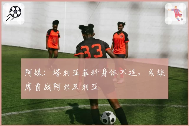 阿媒：塔利亚菲科身体不适，或缺席首战阿尔及利亚