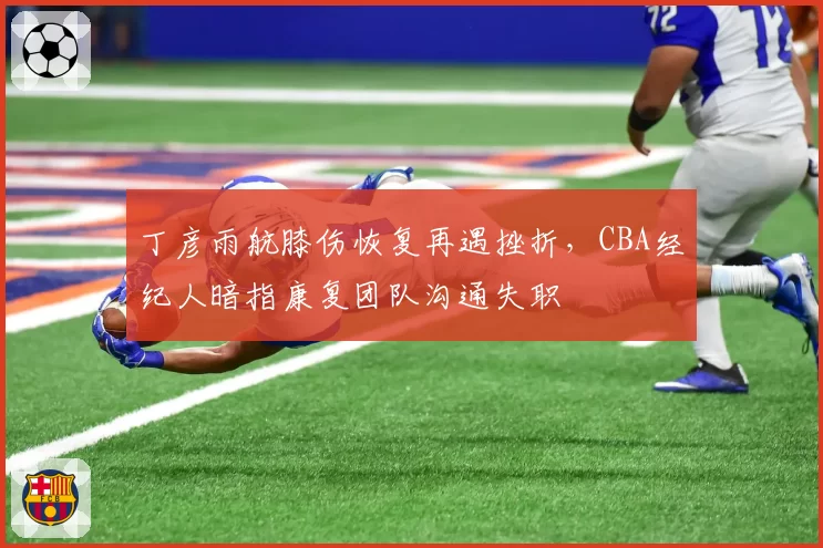 丁彦雨航膝伤恢复再遇挫折，CBA经纪人暗指康复团队沟通失职