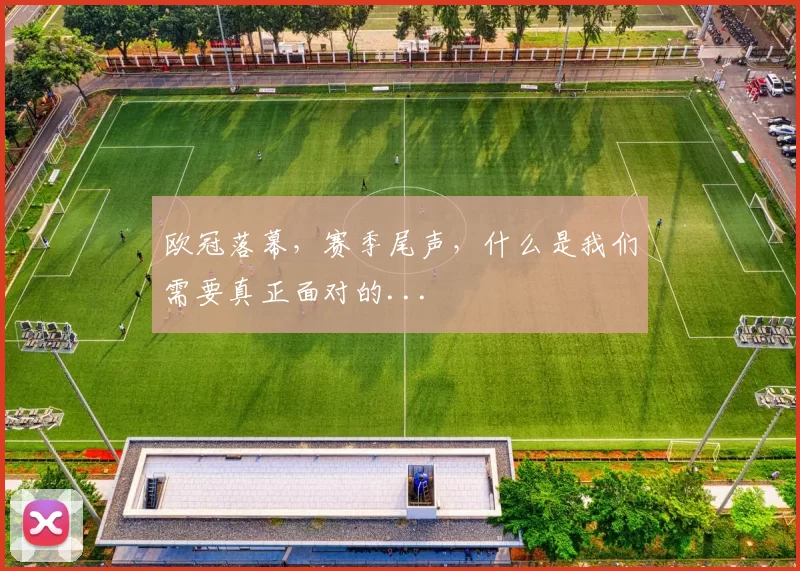 欧冠落幕，赛季尾声，什么是我们需要真正面对的...